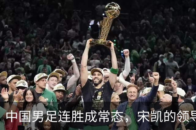 中国男足连胜成常态，宋凯的领导助力人才涌现